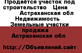 Продаётся участок под строительство › Цена ­ 600 000 - Астраханская обл. Недвижимость » Земельные участки продажа   . Астраханская обл.